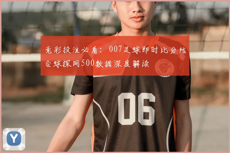 竞彩投注必看：007足球即时比分结合球探网500数据深度解读