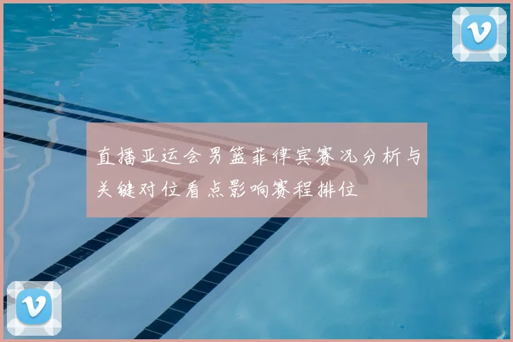 直播亚运会男篮菲律宾赛况分析与关键对位看点影响赛程排位