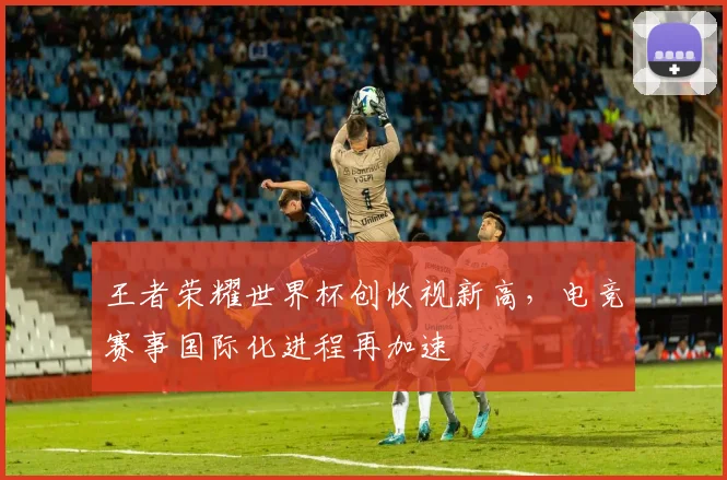 王者荣耀世界杯创收视新高,电竞赛事国际化进程再加速