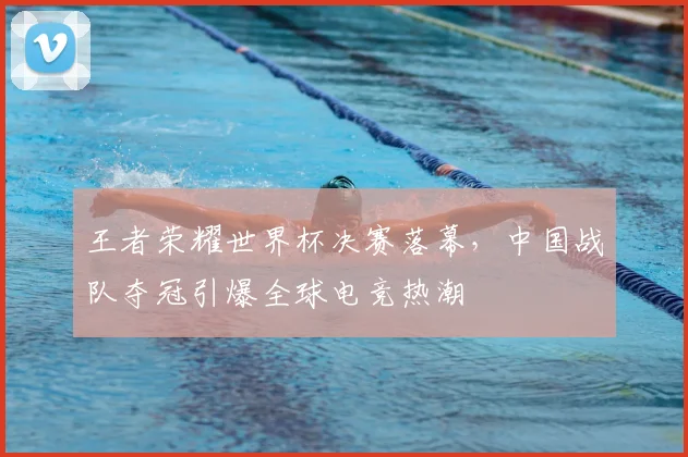 王者荣耀世界杯决赛落幕，中国战队夺冠引爆全球电竞热潮