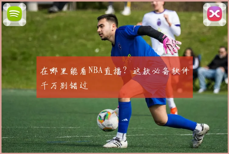 在哪里能看NBA直播？这款必备软件千万别错过
