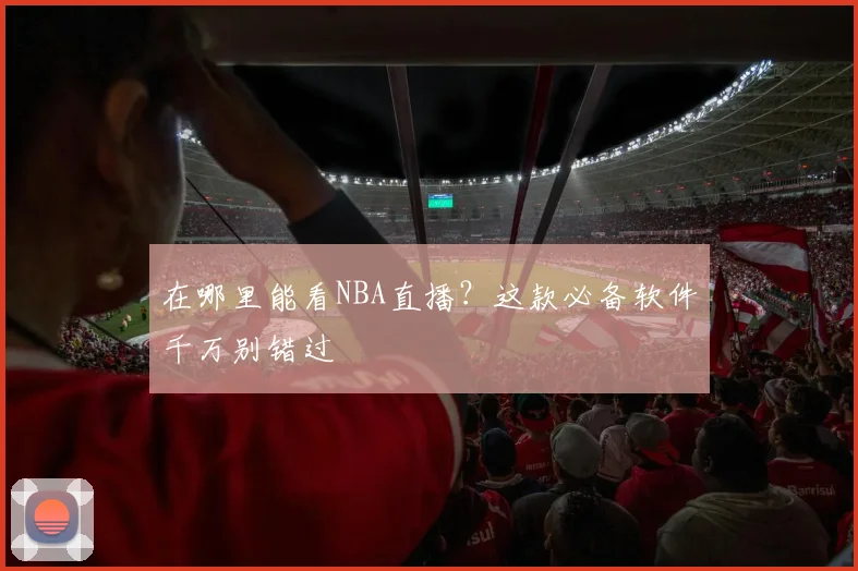 在哪里能看NBA直播？这款必备软件千万别错过