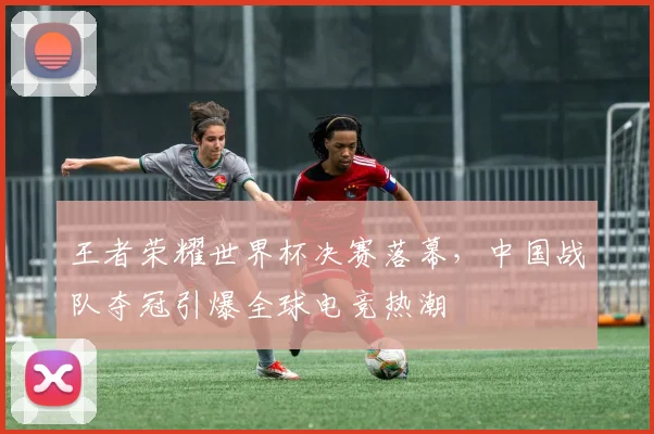 王者荣耀世界杯决赛落幕，中国战队夺冠引爆全球电竞热潮