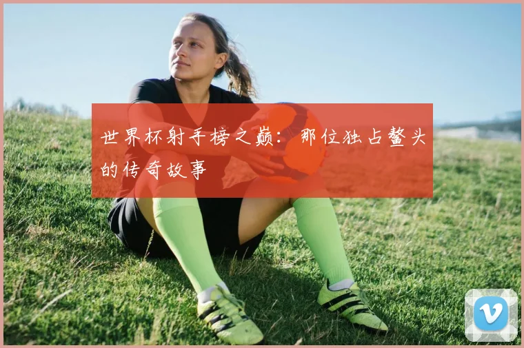 世界杯射手榜之巅：那位独占鳌头的传奇故事