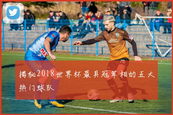 揭秘2018世界杯最具冠军相的五大热门球队