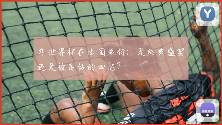 年世界杯在法国举行：是经典盛宴还是被高估的回忆？
