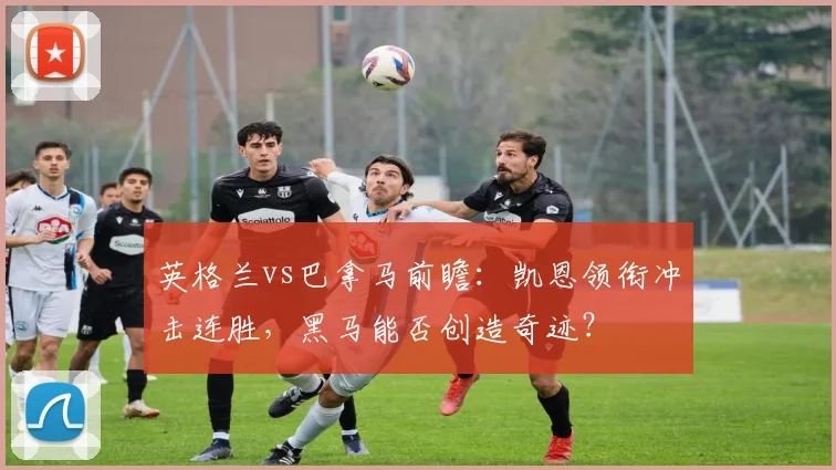 英格兰vs巴拿马前瞻:凯恩领衔冲击连胜,黑马能否创造奇迹?