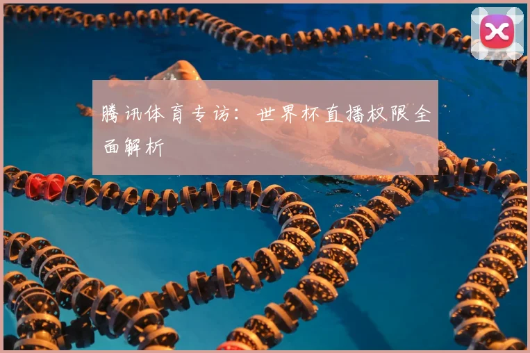 腾讯体育专访：世界杯直播权限全面解析