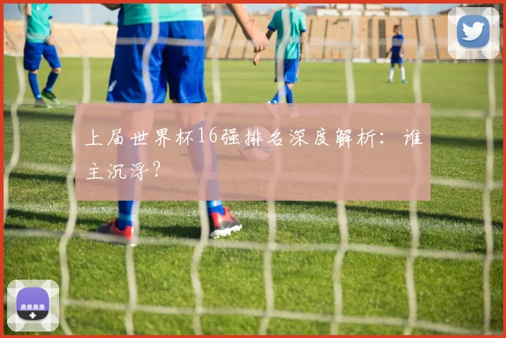 上届世界杯16强排名深度解析：谁主沉浮？