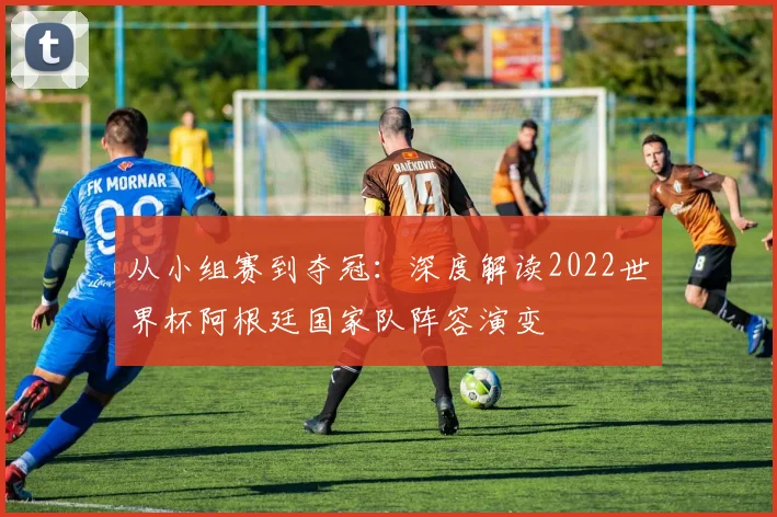从小组赛到夺冠:深度解读2022世界杯阿根廷国家队阵容演变