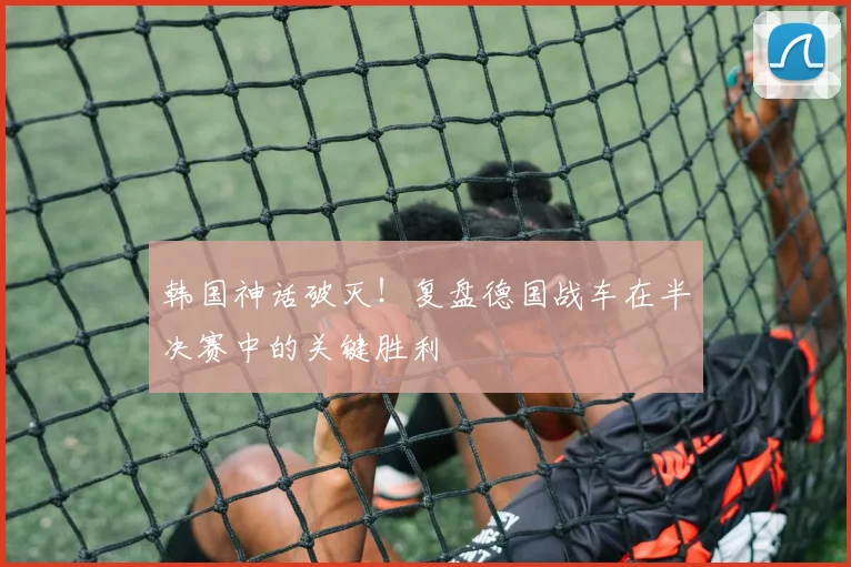 韩国神话破灭！复盘德国战车在半决赛中的关键胜利