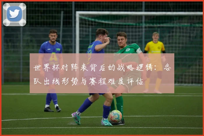 世界杯对阵表背后的战略逻辑:各队出线形势与赛程难度评估