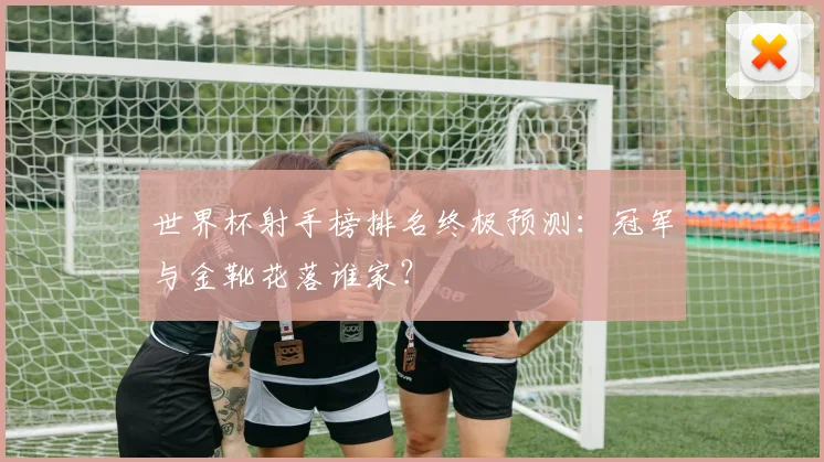 世界杯射手榜排名终极预测：冠军与金靴花落谁家？