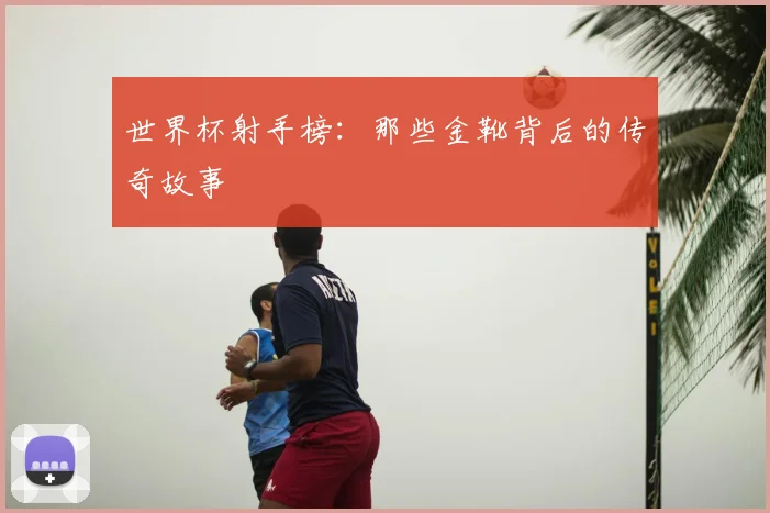 世界杯射手榜：那些金靴背后的传奇故事
