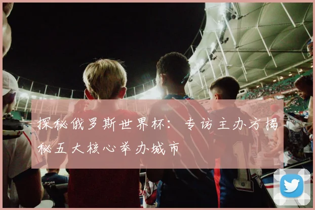 探秘俄罗斯世界杯：专访主办方揭秘五大核心举办城市
