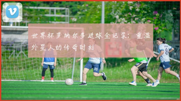 世界杯罗纳尔多进球全记录:重温外星人的传奇时刻