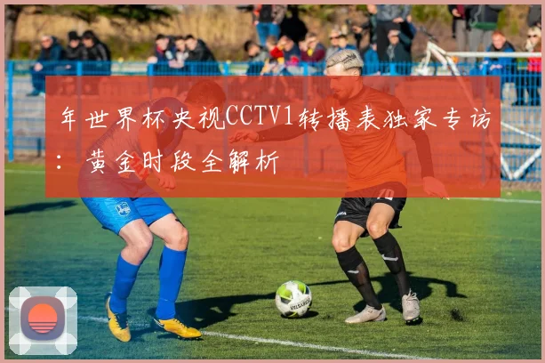 年世界杯央视CCTV1转播表独家专访：黄金时段全解析