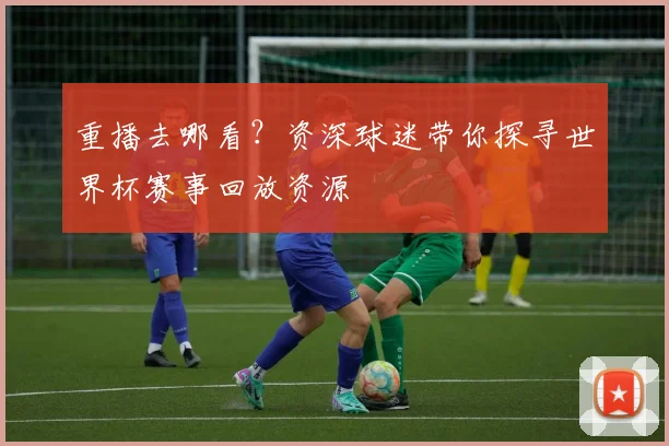 重播去哪看？资深球迷带你探寻世界杯赛事回放资源