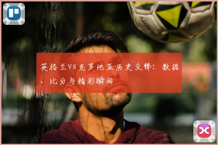英格兰vs克罗地亚历史交锋:数据、比分与精彩瞬间