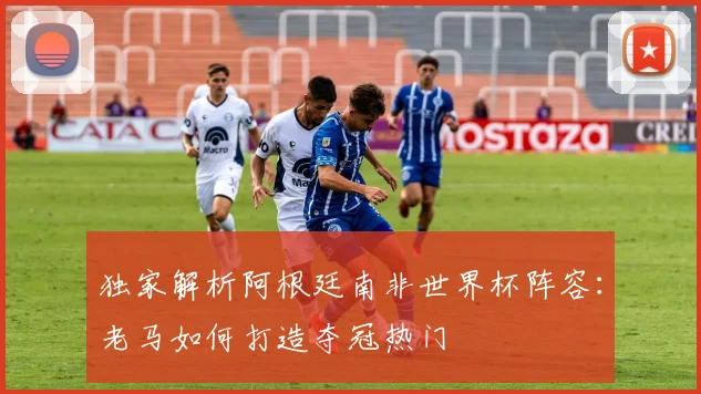 独家解析阿根廷南非世界杯阵容:老马如何打造夺冠热门