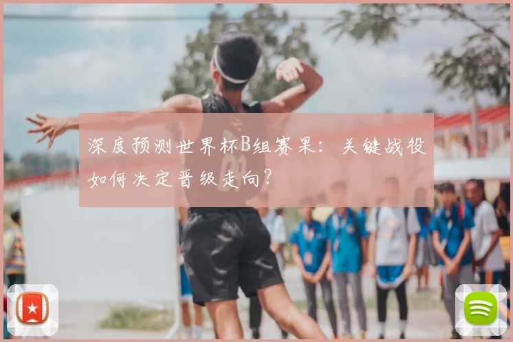 深度预测世界杯B组赛果：关键战役如何决定晋级走向？