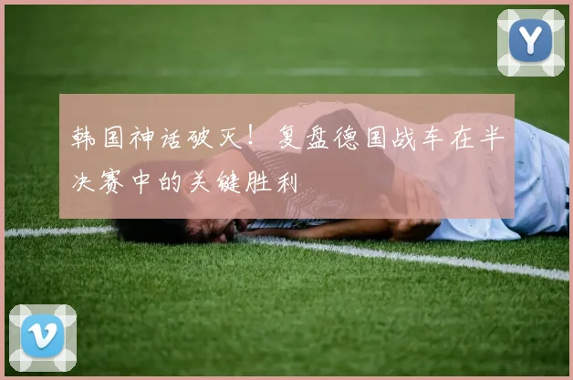 韩国神话破灭！复盘德国战车在半决赛中的关键胜利